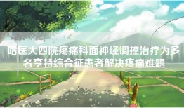 哈医大四院疼痛科面神经调控治疗为多名亨特综合征患者解决疼痛难题