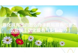 钢化膜有气泡怎么办手机贴膜有气泡怎么处理「钢化膜有气泡怎么办」