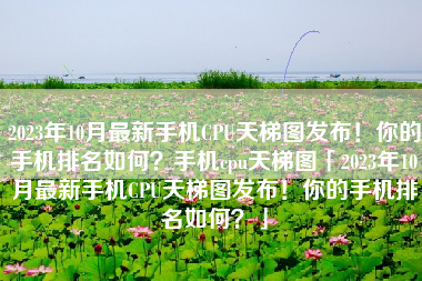 2023年10月最新手机CPU天梯图发布！你的手机排名如何？手机cpu天梯图「2023年10月最新手机CPU天梯图发布！你的手机排名如何？」