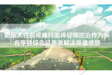 哈医大四院疼痛科面神经调控治疗为多名亨特综合征患者解决疼痛难题